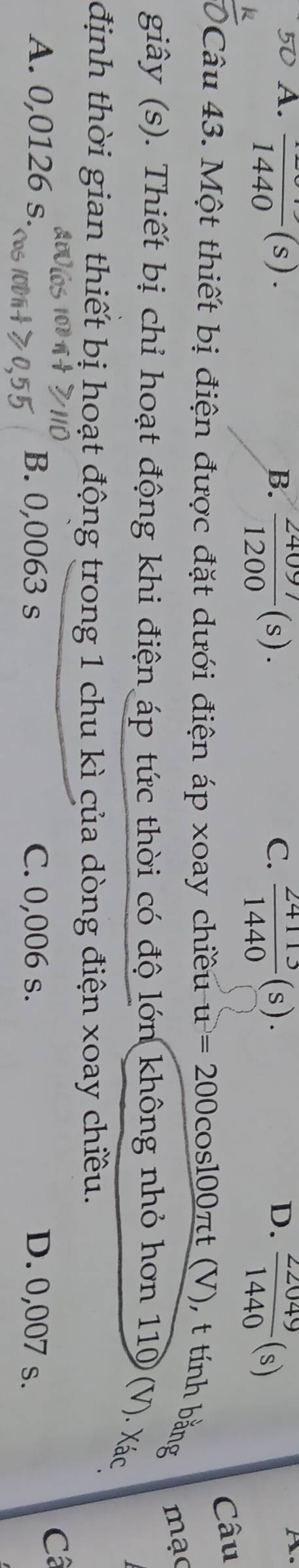 A. frac 1440(s). C.  24113/1440 (s).  22049/1440 (s)
B.  24097/1200 (s). 
D.
te
Câu
Câu 43. Một thiết bị điện được đặt dưới điện áp xoay chiều u=200cos 100π t(V), ), t tính bằng mạo
giây (s). Thiết bị chỉ hoạt động khi điện áp tức thời có độ lớn không nhỏ hơn 110 (V). Xác
định thời gian thiết bị hoạt động trong 1 chu kì của dòng điện xoay chiều.
C
A. 0,0126 s. B. 0,0063 s C. 0,006 s. D. 0,007 s.