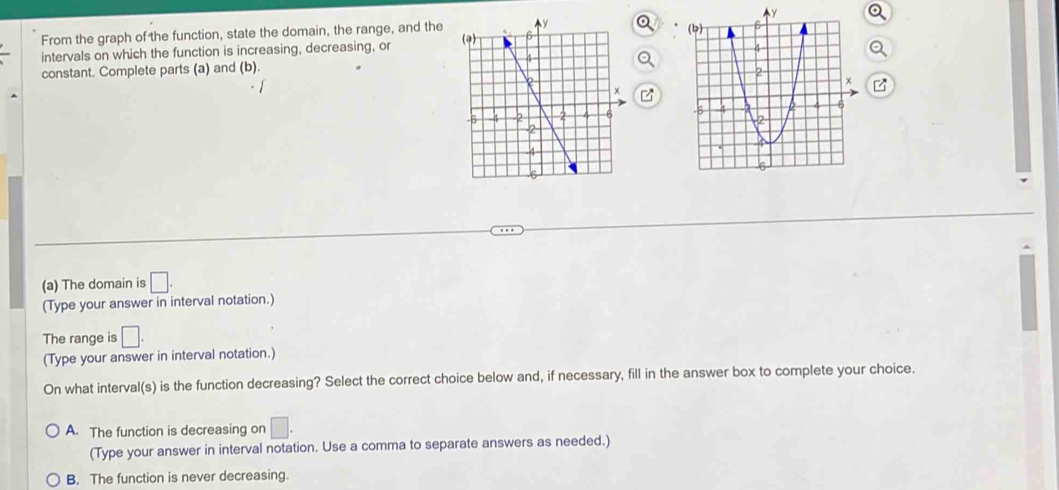 From the graph of the function, state the domain, the range, and the 
intervals on which the function is increasing, decreasing, or 
constant. Complete parts (a) and (b). 

(a) The domain is □. 
(Type your answer in interval notation.)
The range is □. 
(Type your answer in interval notation.)
On what interval(s) is the function decreasing? Select the correct choice below and, if necessary, fill in the answer box to complete your choice.
A. The function is decreasing on □. 
(Type your answer in interval notation. Use a comma to separate answers as needed.)
B. The function is never decreasing.