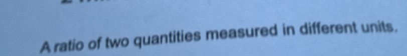 A ratio of two quantities measured in different units.