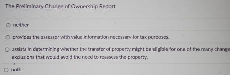 The Preliminary Change of Ownership Report
neither
provides the assessor with value information necessary for tax purposes.
assists in determining whether the transfer of property might be eligible for one of the many change
exclusions that would avoid the need to reassess the property.
both