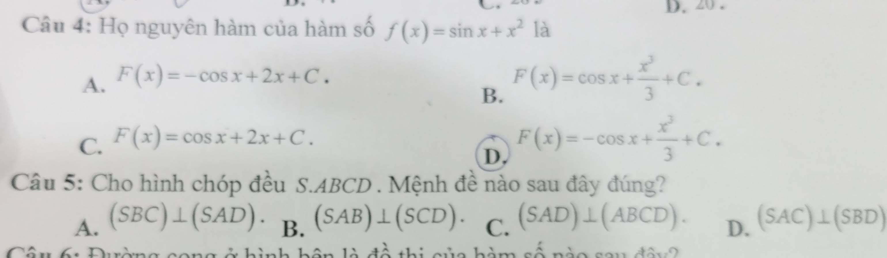 Họ nguyên hàm của hàm số f(x)=sin x+x^2 là
A. F(x)=-cos x+2x+C.
B. F(x)=cos x+ x^3/3 +C.
C. F(x)=cos x+2x+C.
D, F(x)=-cos x+ x^3/3 +C. 
Câu 5: Cho hình chóp đều S. ABCD. Mệnh đề nào sau đây đúng?
A. (SBC)⊥ (SAD).
B. (SAB)⊥ (SCD).
C. (SAD)⊥ (ABCD).
D. (SAC)⊥ (SBD)
hình hôn là đề thị của hàm số nào sou đân