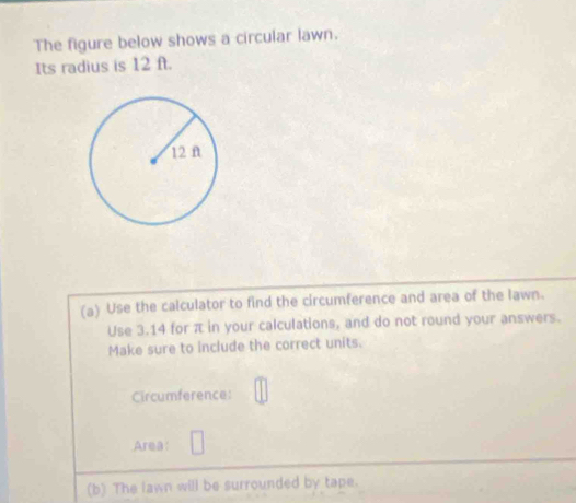 The figure below shows a circular lawn. 
Its radius is 12 ft. 
(a) Use the calculator to find the circumference and area of the lawn. 
Use 3.14 for π in your calculations, and do not round your answers. 
Make sure to include the correct units. 
Circumference: 
Area: 
(b) The lawn will be surrounded by tape.