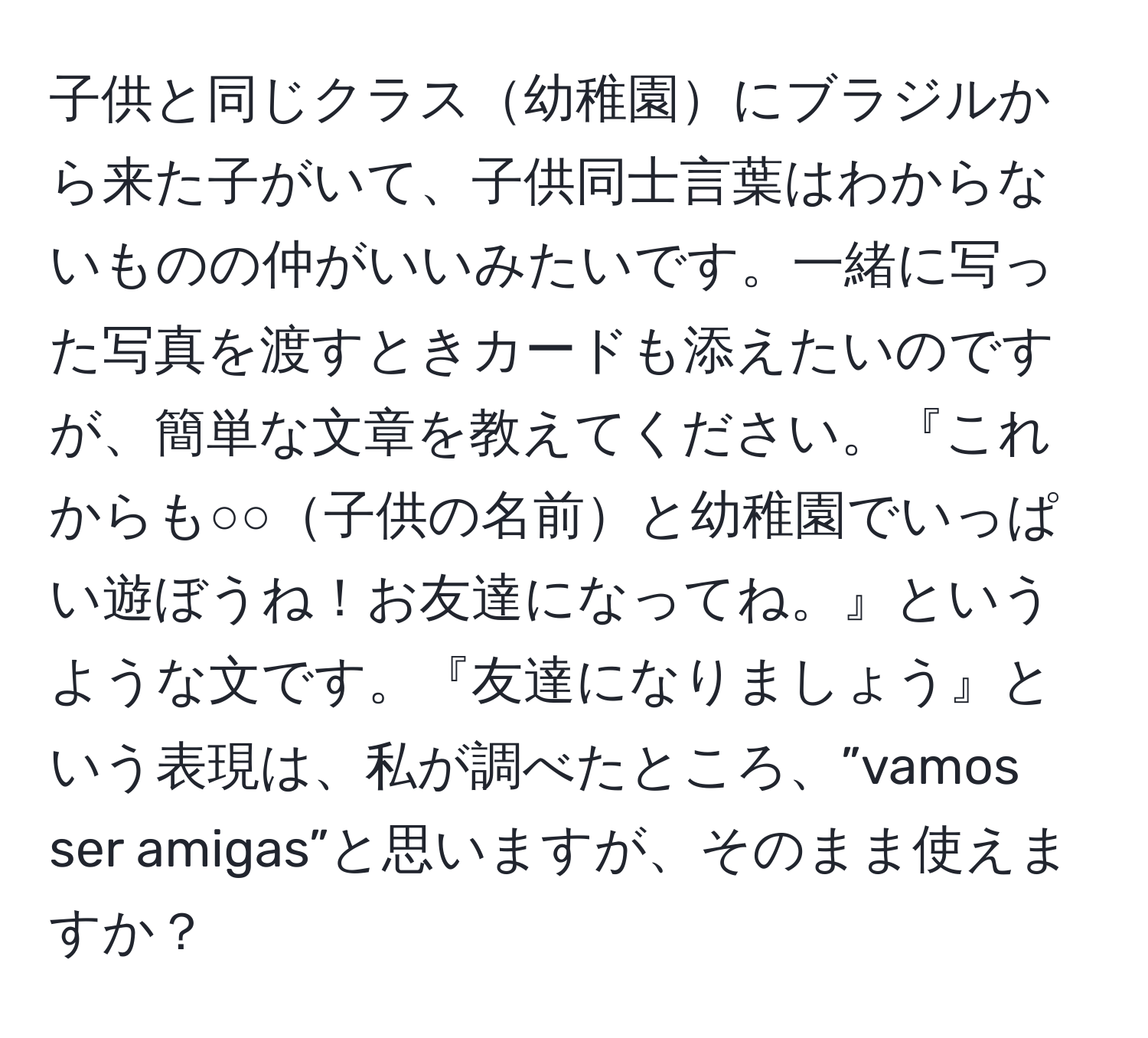 子供と同じクラス幼稚園にブラジルから来た子がいて、子供同士言葉はわからないものの仲がいいみたいです。一緒に写った写真を渡すときカードも添えたいのですが、簡単な文章を教えてください。『これからも○○子供の名前と幼稚園でいっぱい遊ぼうね！お友達になってね。』というような文です。『友達になりましょう』という表現は、私が調べたところ、”vamos ser amigas”と思いますが、そのまま使えますか？