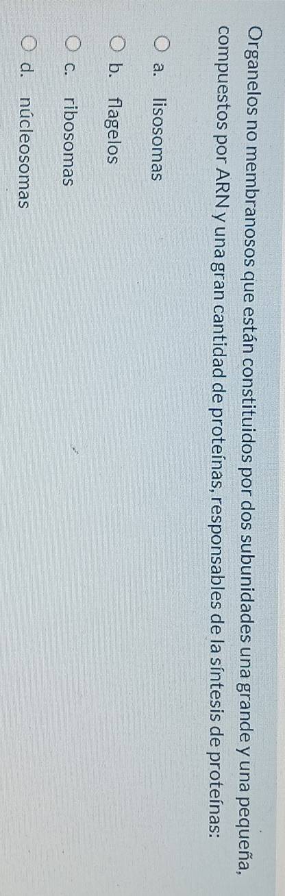 Organelos no membranosos que están constituidos por dos subunidades una grande y una pequeña,
compuestos por ARN y una gran cantidad de proteínas, responsables de la síntesis de proteínas:
a. lisosomas
b. flagelos
c. ribosomas
d. núcleosomas