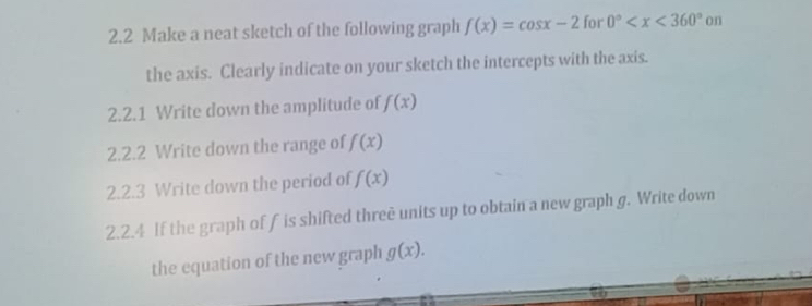 2.2 Make a neat sketch of the following graph f(x)=cos x-2 for 0° on 
the axis. Clearly indicate on your sketch the intercepts with the axis. 
2.2.1 Write down the amplitude of f(x)
2.2.2 Write down the range of f(x)
2.2.3 Write down the period of f(x)
2.2.4 If the graph of f is shifted threē units up to obtain a new graph g. Write down 
the equation of the new graph g(x).