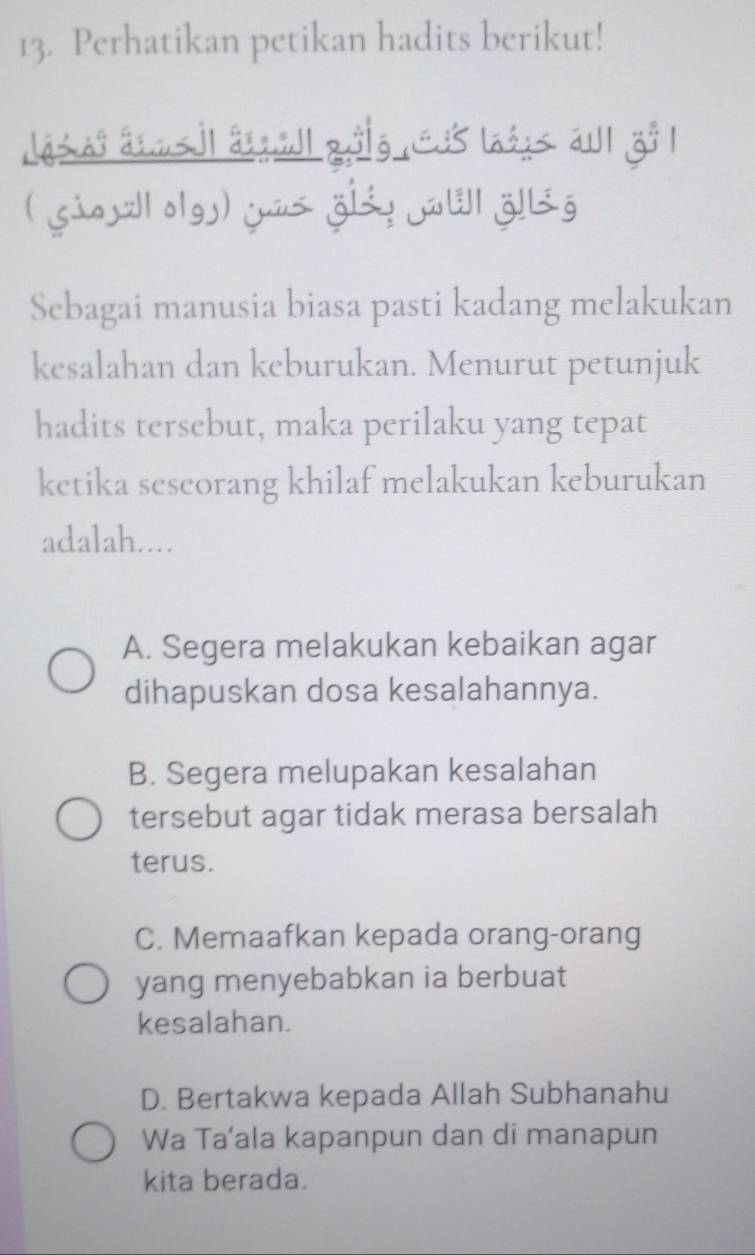 Perhatikan petikan hadits berikut!
dás as aans jl aqill qålg C35 laéus au zo 1
( Giojll olgy) juus giáy ɛ| öllig
Sebagai manusia biasa pasti kadang melakukan
kesalahan dan keburukan. Menurut petunjuk
hadits tersebut, maka perilaku yang tepat
ketika seseorang khilaf melakukan keburukan
adalah....
A. Segera melakukan kebaikan agar
dihapuskan dosa kesalahannya.
B. Segera melupakan kesalahan
tersebut agar tidak merasa bersalah
terus.
C. Memaafkan kepada orang-orang
yang menyebabkan ia berbuat
kesalahan.
D. Bertakwa kepada Allah Subhanahu
Wa Ta’ala kapanpun dan di manapun
kita berada.