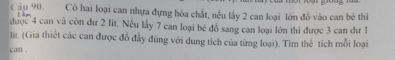 Có hai loại can nhựa đựng hóa chất, nếu lấy 2 can loại lớn đồ vào can bé thì 
được 4 can và còn dư 2 lít. Nếu lấy 7 can loại bé đồ sang can loại lớn thì được 3 can dư 1
lit. (Giả thiết các can được đổ đầy đúng với dung tích của từng loại). Tìm thể tích mỗi loại 
can .