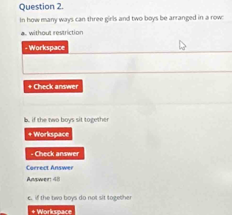 In how many ways can three girls and two boys be arranged in a row: 
a. without restriction 
- Workspace 
Check answer 
b. if the two boys sit together 
+ Workspace 
- Check answer 
Correct Answer 
Answer: 48 
c. if the two boys do not sit together 
Workspace