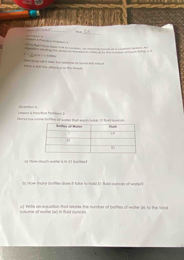 Mod: 
Question 3: 
Lesson 4 Practice Problem 2 
On a flight from New York to London, an airplane travels at a constant speed. An 
equation relating the distance traveled in miles d to the number of hours liying, r, is
t= 1/500 t or t=0.002d
How long will it take the airplane to travel 800 miles? 
(Hint: is 800 the distance or the time?] 
Question 4: 
Lesson 6 Practice Problem 2 
Elena has some bottles of water that each holds 17 fluid ounces. 
a) How much water is in 51 bottles? 
b) How many bottles does it take to hold 51 fluid ounces of water? 
c) Write an equation that relates the number of bottles of water (b) to the total 
volume of water (w) in fluid ounces.