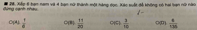 Xếp 6 bạn nam và 4 bạn nữ thành một hàng dọc. Xác suất để không có hai bạn nữ nào 
đứng cạnh nhau.
O(A). 1/6 
bigcirc (B  11/20  O(C).  3/10   6/135 .
O(D).