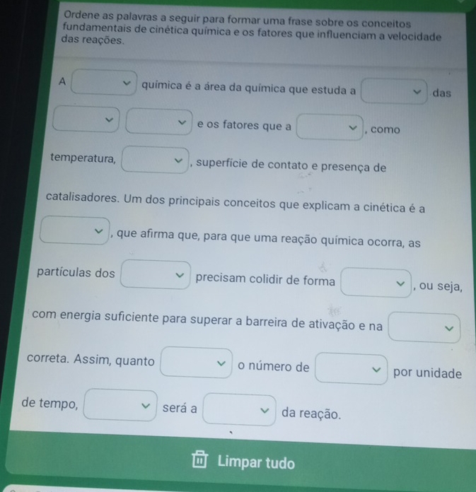 Ordene as palavras a seguir para formar uma frase sobre os conceitos 
fundamentais de cinética química e os fatores que influenciam a velocidade 
das reações. 
A química é a área da química que estuda a das 
e os fatores que a , como 
temperatura, , superfície de contato e presença de 
catalisadores. Um dos principais conceitos que explicam a cinética é a 
, que afirma que, para que uma reação química ocorra, as 
partículas dos precisam colidir de forma , ou seja, 
com energia suficiente para superar a barreira de ativação e na 
correta. Assim, quanto o número de por unidade 
de tempo, será a da reação. 
Limpar tudo