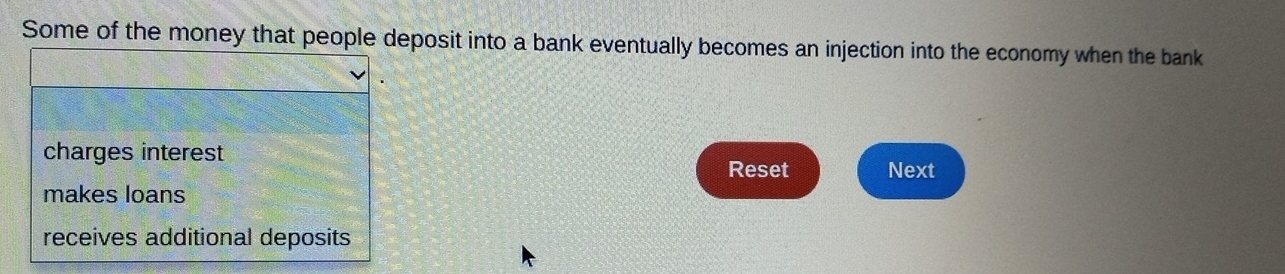 Some of the money that people deposit into a bank eventually becomes an injection into the economy when the bank
charges interest Next
Reset
makes loans
receives additional deposits