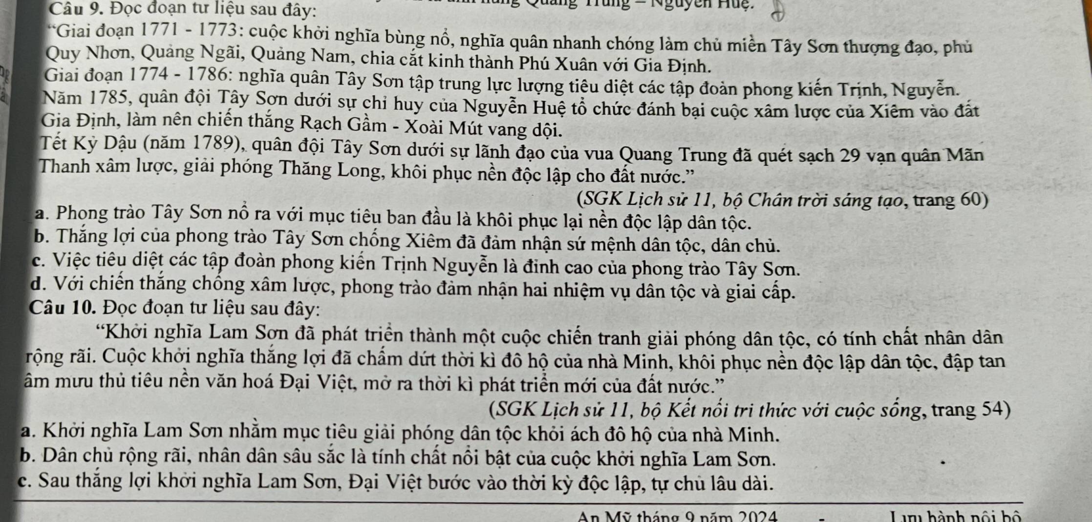 Đọc đoạn tư liệu sau đây:
*   ưang Tung = Nguyễn Hug  :
*Giai đoạn 1771 - 1773: cuộc khởi nghĩa bùng nổ, nghĩa quân nhanh chóng làm chủ miền Tây Sơn thượng đạo, phủ
Quy Nhơn, Quảng Ngãi, Quảng Nam, chia cắt kinh thành Phú Xuân với Gia Định.
Giai đoạn 1774 - 1786: nghĩa quân Tây Sơn tập trung lực lượng tiêu diệt các tập đoàn phong kiến Trịnh, Nguyễn.
Năm 1785, quân đội Tây Sơn dưới sự chỉ huy của Nguyễn Huệ tổ chức đánh bại cuộc xâm lược của Xiêm vào đất
Gia Định, làm nên chiến thắng Rạch Gầm - Xoài Mút vang dội.
Tết Kỳ Dậu (năm 1789), quân đội Tây Sơn dưới sự lãnh đạo của vua Quang Trung đã quét sạch 29 vạn quân Mãn
Thanh xâm lược, giải phóng Thăng Long, khôi phục nền độc lập cho đất nước.'
(SGK Lịch sử 11, bộ Chân trời sáng tạo, trang 60)
a. Phong trào Tây Sơn nổ ra với mục tiêu ban đầu là khôi phục lại nền độc lập dân tộc.
b. Thắng lợi của phong trào Tây Sơn chống Xiêm đã đảm nhận sứ mệnh dân tộc, dân chủ.
c. Việc tiêu diệt các tập đoàn phong kiến Trịnh Nguyễn là đinh cao của phong trào Tây Sơn.
d. Với chiến thắng chống xâm lược, phong trào đảm nhận hai nhiệm vụ dân tộc và giai cấp.
Câu 10. Đọc đoạn tư liệu sau đây:
*Khởi nghĩa Lam Sợn đã phát triển thành một cuộc chiến tranh giải phóng dân tộc, có tính chất nhân dân
rộng rãi. Cuộc khởi nghĩa thắng lợi đã chẩm dứt thời kì đô hộ của nhà Minh, khôi phục nền độc lập dân tộc, đập tan
âm mưu thủ tiêu nền văn hoá Đại Việt, mở ra thời kì phát triển mới của đất nước.'
(SGK Lịch sử 11, bộ Kết nổi tri thức với cuộc sống, trang 54)
a. Khởi nghĩa Lam Sơn nhằm mục tiêu giải phóng dân tộc khỏi ách đô hộ của nhà Minh.
b. Dân chủ rộng rãi, nhân dân sâu sắc là tính chất nổi bật của cuộc khởi nghĩa Lam Sơn.
c. Sau thắng lợi khởi nghĩa Lam Sơn, Đại Việt bước vào thời kỳ độc lập, tự chủ lâu dài.
An Mỹ tháng 9 năm 2024 Lu hành nội bộ