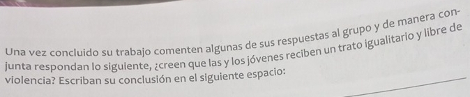 Una vez concluido su trabajo comenten algunas de sus respuestas al grupo y de manera con- 
junta respondan lo siguiente, ¿creen que las y los jóvenes reciben un trato igualitario y libre de 
violencia? Escriban su conclusión en el siguiente espacio: