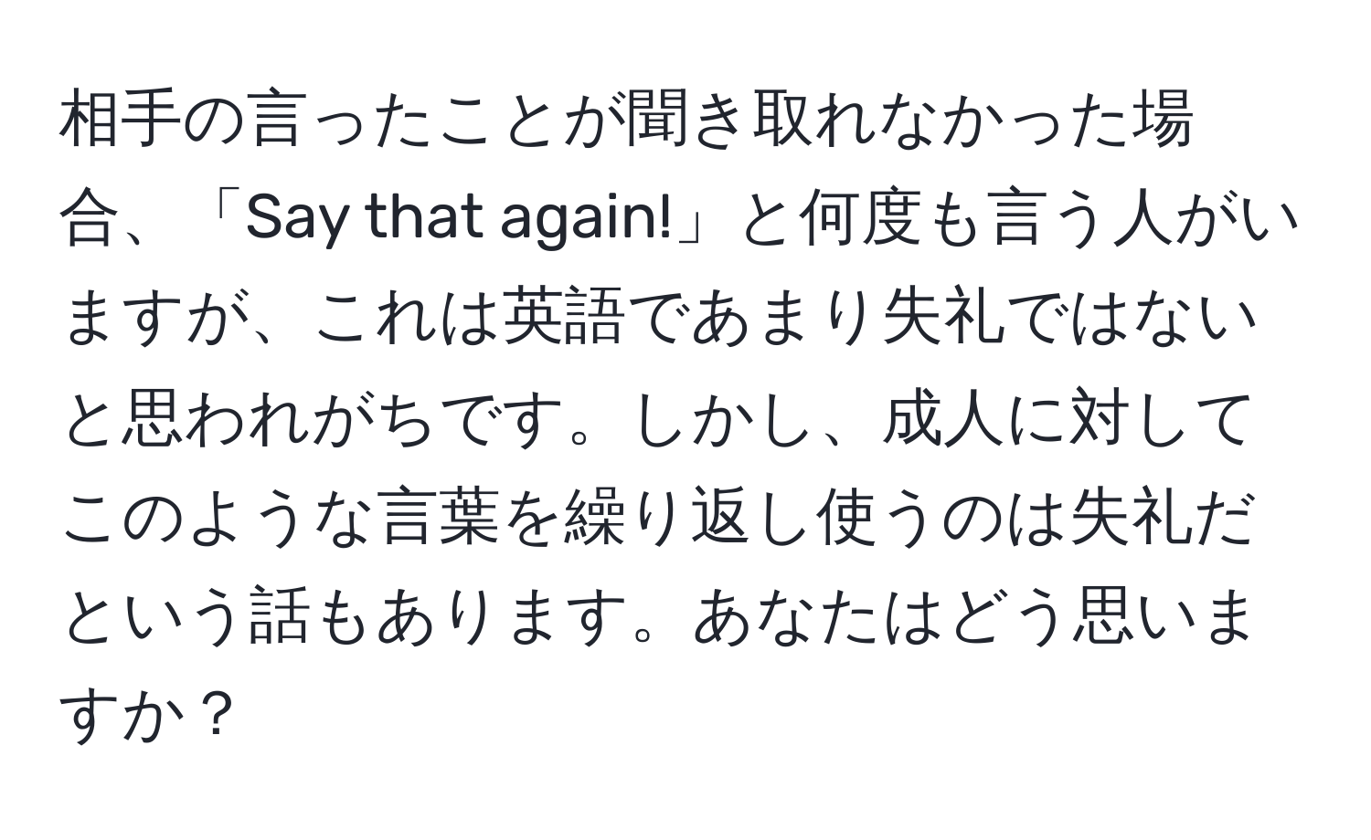 相手の言ったことが聞き取れなかった場合、「Say that again!」と何度も言う人がいますが、これは英語であまり失礼ではないと思われがちです。しかし、成人に対してこのような言葉を繰り返し使うのは失礼だという話もあります。あなたはどう思いますか？