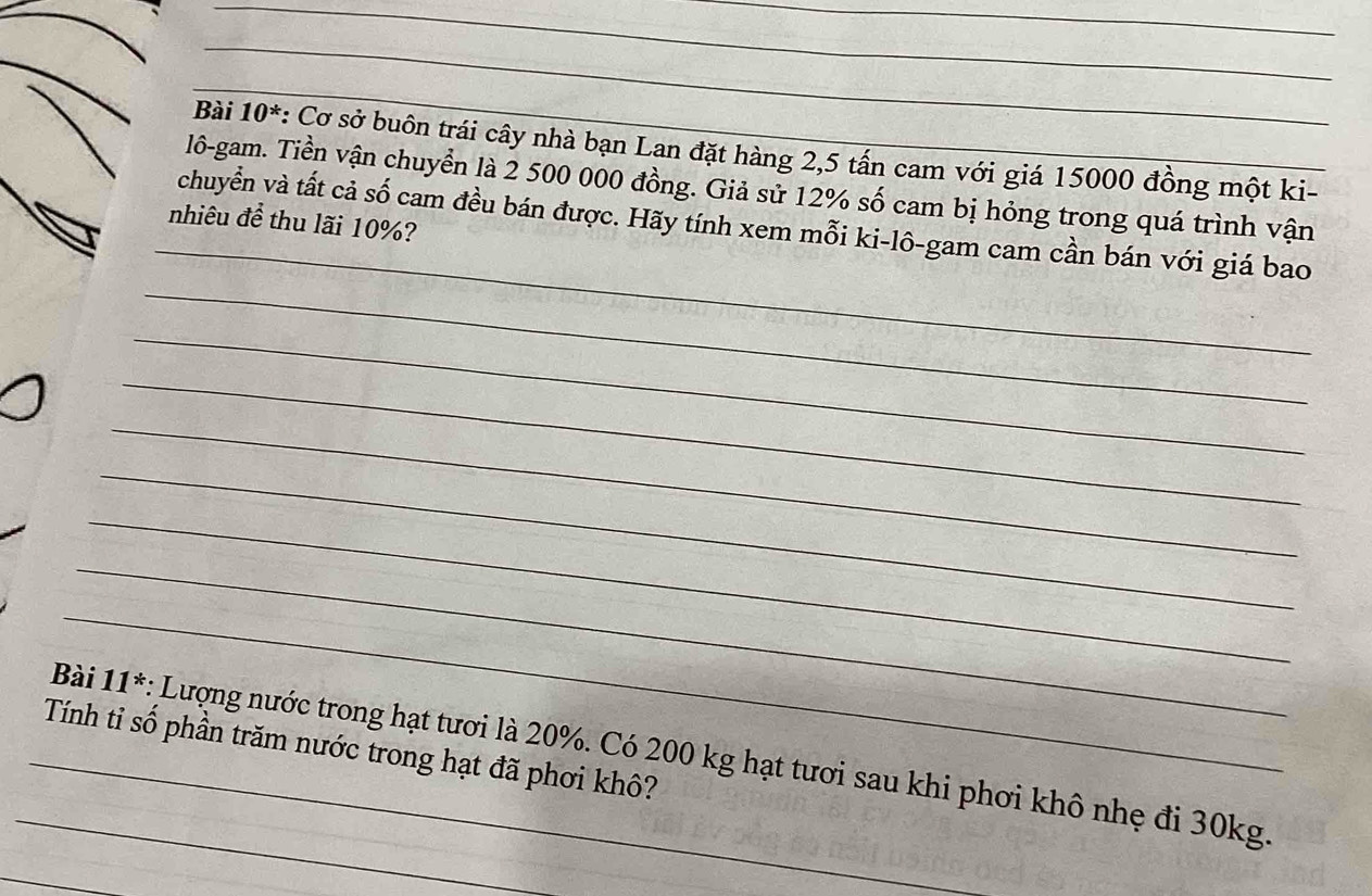 Bài 10^* : Cơ sở buôn trái cây nhà bạn Lan đặt hàng 2,5 tấn cam với giá 15000 đồng một ki- 
_ 
lô-gam. Tiền vận chuyển là 2 500 000 đồng. Giả sử 12% số cam bị hỏng trong quá trình vận 
nhiêu để thu lãi 10%? 
_ 
chuyển và tất cả số cam đều bán được. Hãy tính xem mỗi ki-lô-gam cam cần bán với giá bao 
_ 
_ 
_ 
_ 
_ 
_ 
_ 
Tính tỉ số phần trăm nước trong hạt đã phơi khô? 
_Bài 11^* : Lượng nước trong hạt tươi là 20%. Có 200 kg hạt tươi sau khi phơi khô nhẹ đi 30kg. 
_