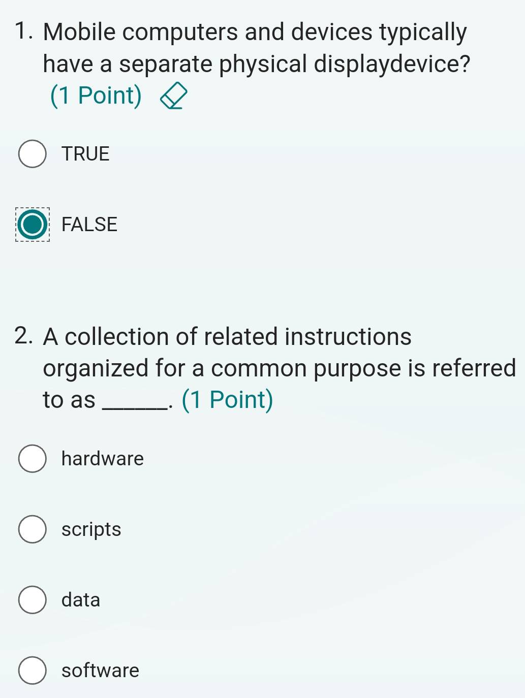 Mobile computers and devices typically
have a separate physical displaydevice?
(1 Point)
TRUE
FALSE
2. A collection of related instructions
organized for a common purpose is referred
to as _. (1 Point)
hardware
scripts
data
software