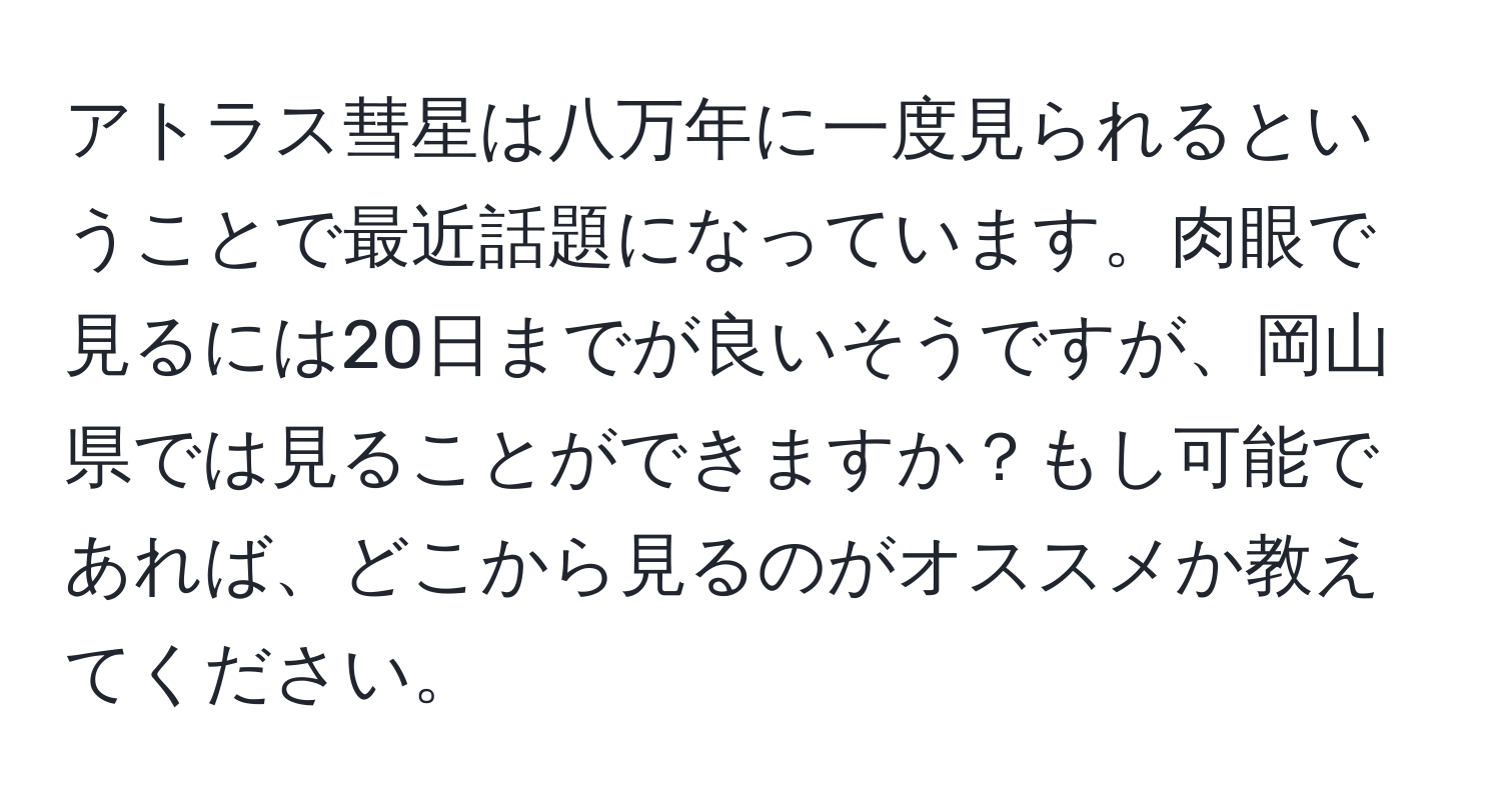 アトラス彗星は八万年に一度見られるということで最近話題になっています。肉眼で見るには20日までが良いそうですが、岡山県では見ることができますか？もし可能であれば、どこから見るのがオススメか教えてください。