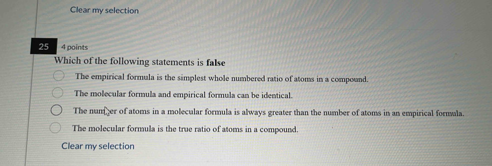 Clear my selection
25 4 points
Which of the following statements is false
The empirical formula is the simplest whole numbered ratio of atoms in a compound.
The molecular formula and empirical formula can be identical.
The num er of atoms in a molecular formula is always greater than the number of atoms in an empirical formula.
The molecular formula is the true ratio of atoms in a compound.
Clear my selection