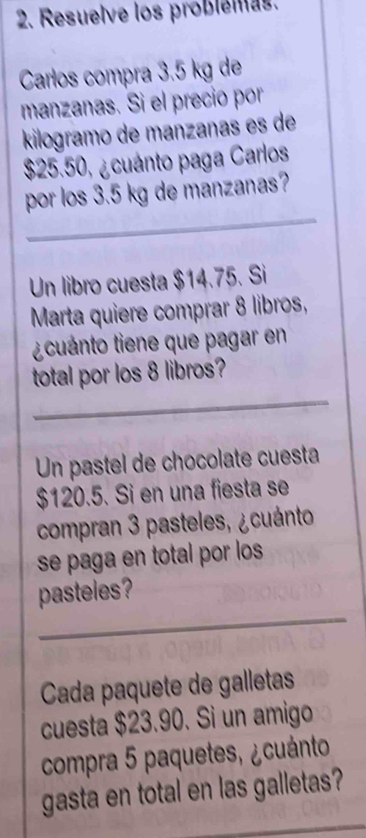 Resuelve los problemas. 
Carlos compra 3.5 kg de 
manzanas. Si el precio por 
kilogramo de manzanas es de
$25.50, ¿cuánto paga Carlos 
por los 3.5 kg de manzanas? 
_ 
_ 
Un libro cuesta $14.75. Si 
Marta quiere comprar 8 libros, 
¿cuánto tiene que pagar en 
_ 
total por los 8 libros? 
Un pastel de chocolate cuesta
$120.5. Si en una fiesta se 
compran 3 pasteles, ¿cuánto 
se paga en total por los 
_ 
pasteles? 
Cada paquete de galletas 
cuesta $23.90. Si un amigo 
compra 5 paquetes, ¿cuánto 
gasta en total en las galletas? 
_