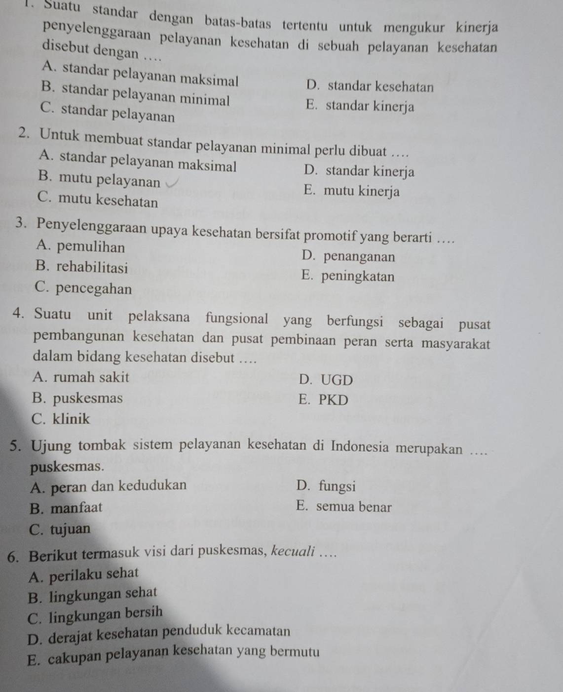 Suatu standar dengan batas-batas tertentu untuk mengukur kinerja
penyelenggaraan pelayanan kesehatan di sebuah pelayanan kesehatan
disebut dengan …
A. standar pelayanan maksimal
D. standar kesehatan
B. standar pelayanan minimal
E. standar kinerja
C. standar pelayanan
2. Untuk membuat standar pelayanan minimal perlu dibuat …
A. standar pelayanan maksimal D. standar kinerja
B. mutu pelayanan E. mutu kinerja
C. mutu kesehatan
3. Penyelenggaraan upaya kesehatan bersifat promotif yang berarti …
A. pemulihan D. penanganan
B. rehabilitasi E. peningkatan
C. pencegahan
4. Suatu unit pelaksana fungsional yang berfungsi sebagai pusat
pembangunan kesehatan dan pusat pembinaan peran serta masyarakat
dalam bidang kesehatan disebut …
A. rumah sakit D. UGD
B. puskesmas E. PKD
C. klinik
5. Ujung tombak sistem pelayanan kesehatan di Indonesia merupakan ….
puskesmas.
A. peran dan kedudukan D. fungsi
B. manfaat E. semua benar
C. tujuan
6. Berikut termasuk visi dari puskesmas, kecuali …
A. perilaku sehat
B. lingkungan sehat
C. lingkungan bersih
D. derajat kesehatan penduduk kecamatan
E. cakupan pelayanan kesehatan yang bermutu