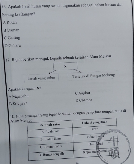 Apakah hasil hutan yang sesuai digunakan sebagai bahan binaan dan
barang kraftangan?
A Rotan
B Damar
C Gading
D Gaharu
17. Rajah berikut merujuk kepada sebuah kerajaan Alam Melayu.
X
Tanah yang subur Terletak di Sungai Mekong
Apakah kerajaan X?
A Majapahit C Angkor
B Srivijaya D Champa
18. Pingan yang tepat berkaitan dengan pengeluar rempah ratus di
Alam
16