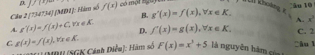 D. Jf(x)
Câu 2[734734]| [MĐ1]: Hàm số f(x) có một nguy
Câu 10
Ull khoảng k
B. g'(x)=f(x), forall x∈ K.
A. x^2
A. g'(x)=f(x)+C, forall x∈ K. f'(x)=g(x), forall x∈ K. 
D. C. 2
C. g(x)=f(x), forall x∈ K. Câu 1
[] [MD1] [SGK Cánh Diều]: Hàm số F(x)=x^3+5 là nguyên hàm của