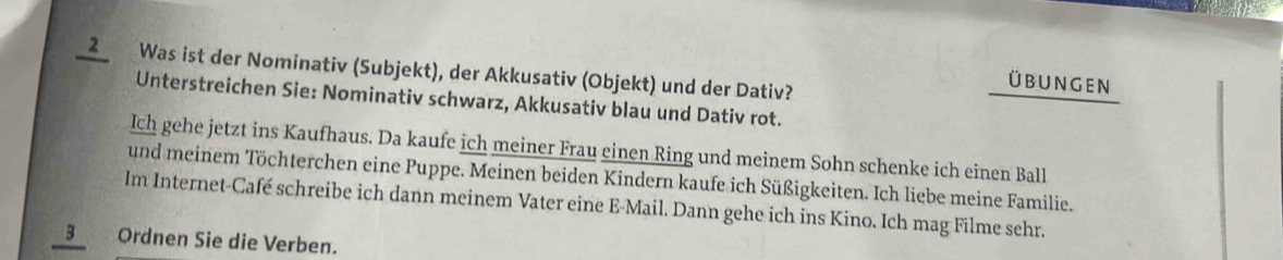 Was ist der Nominativ (Subjekt), der Akkusativ (Objekt) und der Dativ? 
üBUNGEN 
Unterstreichen Sie: Nominativ schwarz, Akkusativ blau und Dativ rot. 
Ich gehe jetzt ins Kaufhaus. Da kaufe ich meiner Frau einen Ring und meinem Sohn schenke ich einen Ball 
und meinem Töchterchen eine Puppe. Meinen beiden Kindern kaufe ich Süßigkeiten. Ich liebe meine Familie. 
Im Internet-Café schreibe ich dann meinem Vater eine E-Mail. Dann gehe ich ins Kino. Ich mag Filme sehr. 
3 Ordnen Sie die Verben.