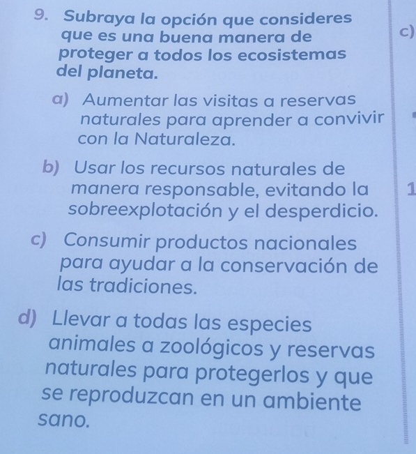 Subraya la opción que consideres
que es una buena manera de
c)
proteger a todos los ecosistemas
del planeta.
a) Aumentar las visitas a reservas
naturales para aprender a convivir
con la Naturaleza.
b) Usar los recursos naturales de
manera responsable, evitando la 1
sobreexplotación y el desperdicio.
c) Consumir productos nacionales
para ayudar a la conservación de
las tradiciones.
d) Llevar a todas las especies
animales a zoológicos y reservas
naturales para protegerlos y que
se reproduzcan en un ambiente
sano.