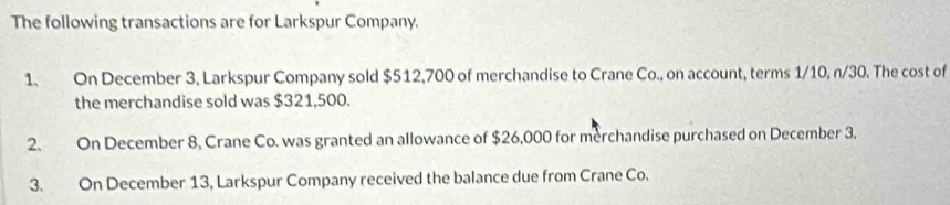 The following transactions are for Larkspur Company. 
1. On December 3, Larkspur Company sold $512,700 of merchandise to Crane Co., on account, terms 1/10, n/30. The cost of 
the merchandise sold was $321,500. 
2. On December 8, Crane Co. was granted an allowance of $26,000 for merchandise purchased on December 3. 
3. On December 13, Larkspur Company received the balance due from Crane Co.