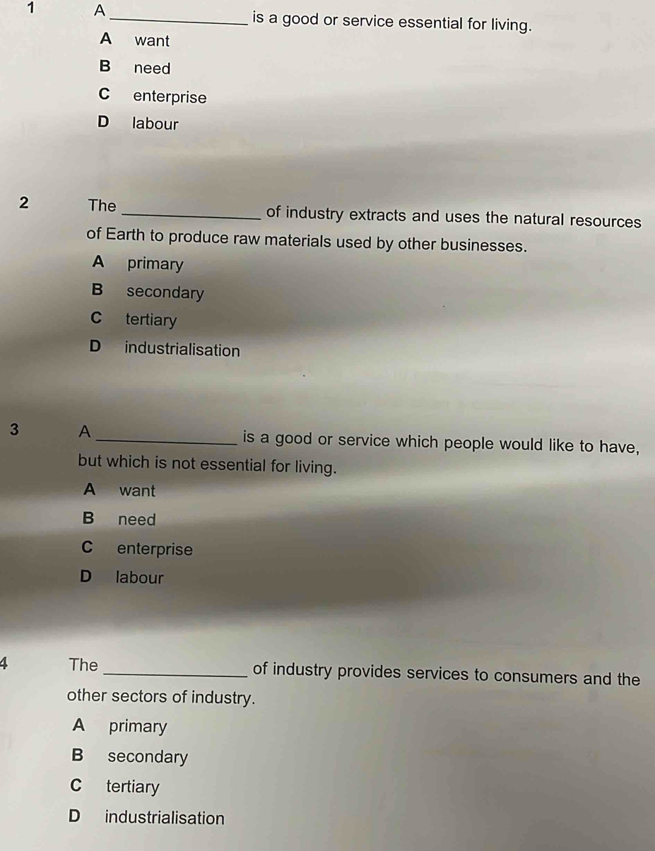 A
_is a good or service essential for living.
A want
B need
C enterprise
D labour
2 The _of industry extracts and uses the natural resources
of Earth to produce raw materials used by other businesses.
A primary
B secondary
C tertiary
D industrialisation
3 A_ is a good or service which people would like to have,
but which is not essential for living.
A want
B need
C enterprise
D labour
4 The _of industry provides services to consumers and the
other sectors of industry.
A primary
B secondary
C tertiary
D industrialisation