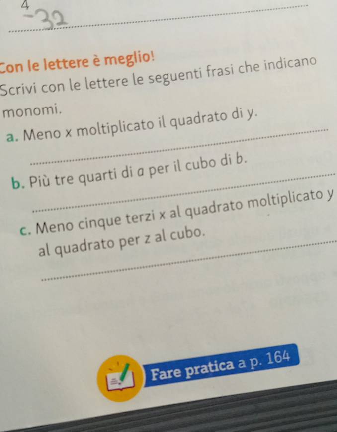 Con le lettere è meglio! 
Scrivi con le lettere le seguenti frasi che indicano 
monomi. 
a. Meno x moltiplicato il quadrato di y. 
b. Più tre quarti di a per il cubo di b. 
c. Meno cinque terzi x al quadrato moltiplicato y
al quadrato per z al cubo. 
Fare pratica a p. 164