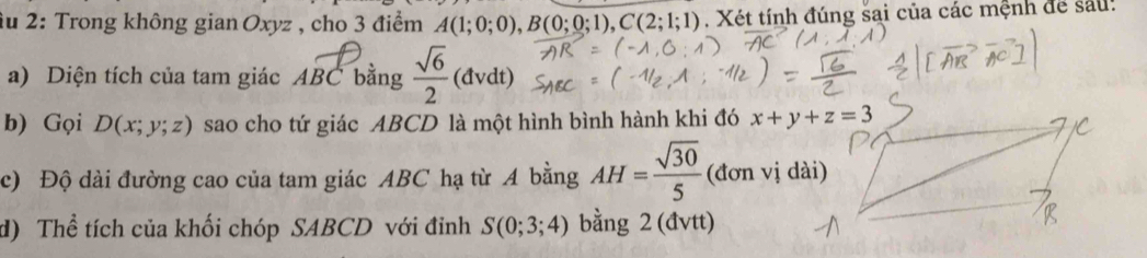 âu 2: Trong không gian Oxyz , cho 3 điểm A(1;0;0),B(0;0;1),C(2;1;1). Xét tính đúng sai của các mệnh để sau:
a) Diện tích của tam giác A BC bằng  sqrt(6)/2 (dvdt)
b) Gọi D(x;y;z) sao cho tứ giác ABCD là một hình bình hành khi đó 
c) Độ dài đường cao của tam giác ABC hạ từ A bằng AH= sqrt(30)/5 (donvi
d) Thể tích của khối chóp SABCD với đỉnh S(0;3;4) bằng 2 (đvtt)