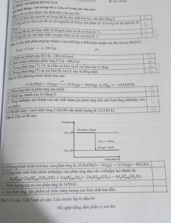 ( 1) U 3
# trÁC ngHiệM đúNG SAi.
(1) va (3). D. (2) Va (4).
xic định Đúng ~ sai trong các ý a,b,c,d trong các cân sau:
được xác định
Cầu 2. Cho b HCl(g) ở điều kiện chuẩn sau đây tòa ra 184,6
H_2(g)+Cl_2(g)to 2HCl(g)
(*)
Cầu 3.
C_2H_5OH(l)+3O_2(g)xrightarrow t^o2CO_2(g)+3H_2O(g)△ _rH_(298)^o=-1234,83kJ
a Phản ứng trên là phản ứng tỏa nhiệt.
5 Nhiệt tạo thành của O_2 bằng 0.
c. Tổng enthalpy tạo thành của các chất tham gia phản ứng trên nhỏ hơn tổng enthalpy của
sản phẩm.
đ. Để đốt cháy 1 mol chất lỏng C_2H_5OH cần nhiệt lượng là 1234,83 kJ.
Câu 4. Cho sơ đồ sau:
Enth alpy, kJ,
2CH_3OH(l)+3O_2(g)
△ _1H_(200)°(cd)
△ H_(2n)°=-1450kJ
2CO_2(g)+4H_2O(l)
∴ PT_(201)°(sp)
Chiêu phán ứng
a. Phương trình nhiệt hoá học của phản ứng là: 2CH_3OH(l)+3O_2(g)to 2CO_2(g)+4H_2O(l).
b. Công thức tính biến thiên enthalpy của phản ứng dựa vào enthalpy tạo thành là:
△ _rH_(298)^0=2△ _fH_(298)^o(CH_3OH)+3△ _fH_(298)^o(O_2)-2△ _fH_(298)^o(CO_2)-4△ _fH_(298)^o(H_2O).
c. Nhiệt lượng toả ra của phản ứng là 1450 kJ.
d. Sau phản ứng, sản phẩm có mức năng lượng cao hơn chất ban đầu.
Cầu 5. Ca đao Việt Nam có câu: Lúa chiêm lắp ló đầu bờ
Hễ nghe tiếng sắm phất cờ mà lên