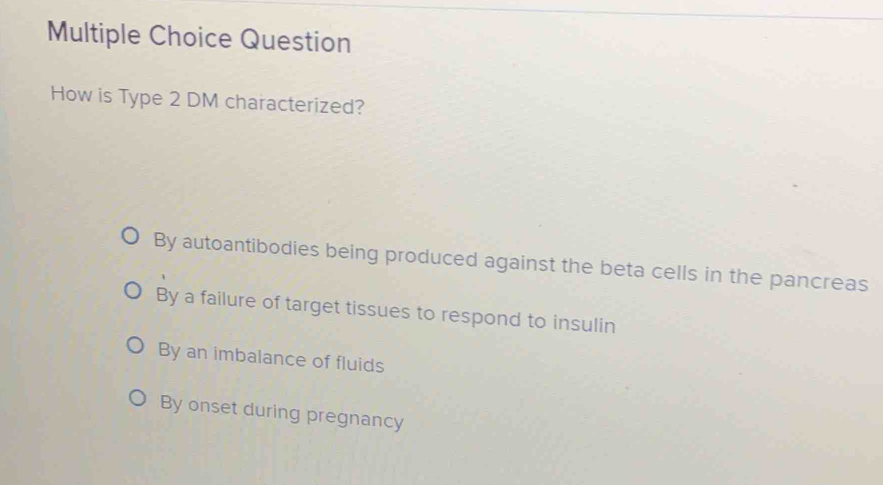 Question
How is Type 2 DM characterized?
By autoantibodies being produced against the beta cells in the pancreas
By a failure of target tissues to respond to insulin
By an imbalance of fluids
By onset during pregnancy