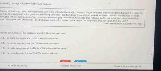 following passage is from the Gettysburg Address:
"It is for us the living, rather, to be dedicated here to the unfinished work which they who fought here have thus far so nobly advanced. It is rather for
us to be here dedicated to the great task remaining before us—that from these honored dead we take increased devotion to that cause for which
they gave the last full measure of devotion—that we here highly resolve that these dead shall not have died in vain—that this nation, under God,
shall have a new birth of freedom—and that government of the people, by the people, for the people, shall not perish from the earth." —Abraham Lincoln, November 19, 1863
hat was the purpose of this section of Lincoln's Gettysburg Address?
A. to thank the people who voted to elect him president
B. to inspire people to see the Confederates as brothers
C. to make people regret the Battle of Gettysburg had happened
D. to remind people that the Civil War was not yet over
10 of 26 Answeres Session Timer: 4:01 Session Score: 90% (9/10)