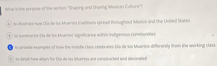 What is the purpose of the section "Shaping and Sharing Mexican Culture"?
A) to illustrate how Dia de los Muertos traditions spread throughout Mexico and the United States
B to summarize Día de los Muertos' significance within indigenous communities
● to provide examples of how the middle class celebrates Día de los Muertos differently from the working class
D)to detail how altars for Día de los Muertos are constructed and decorated