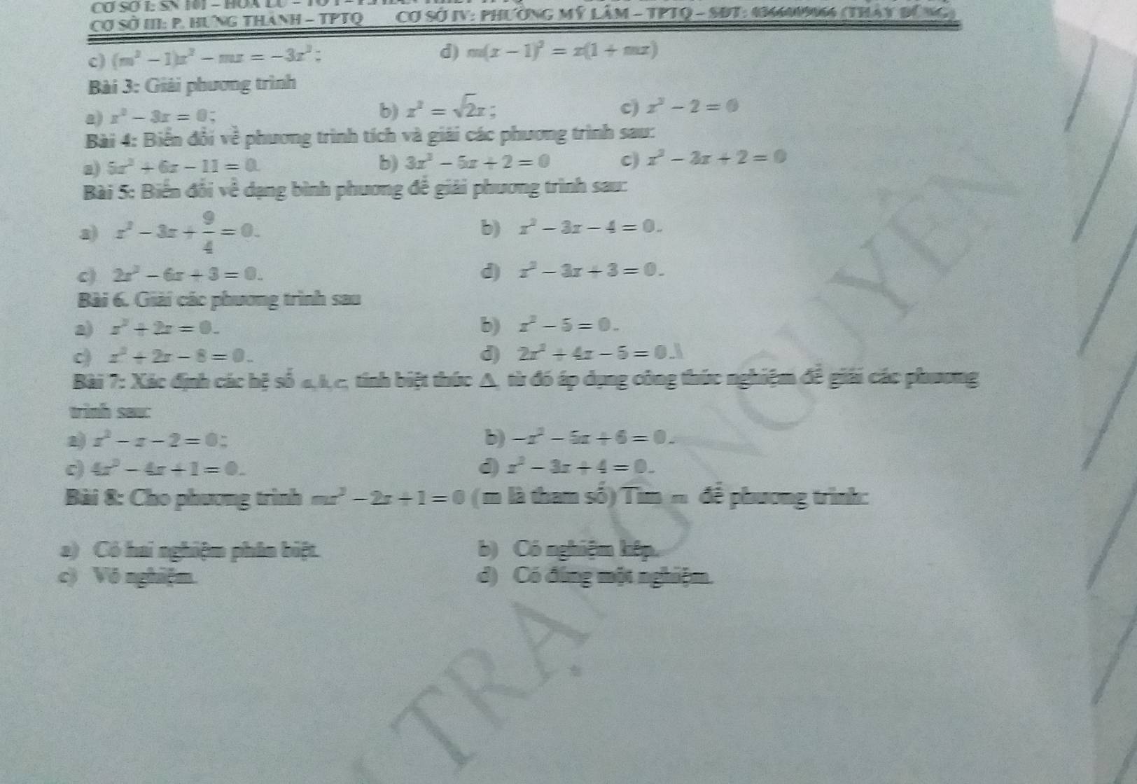 Cơ Sơ I: SN 101 - HOA L
Cơ sSở III: P. Hưng thánh - TPTQ ___Cơ Sở IV: Phường Mỹ Lâm - TPTQ - SBT: 14MM4 (Thây đứng
c) (m^3-1)x^2-mx=-3x^3;
d) m(x-1)^2=x(1+mx)
Bài 3: Giải phương trình
a) x^2-3x=0 - b) x^2=sqrt(2)x -
c) x^3-2=0
Bài 4: Biển đổi về phương trình tích và giải các phương trình sau:
a) 5x^2+6x-11=0. b) 3x^2-5x+2=0 c) x^2-3x+2=0
Bài 5: Biến đổi về dạng bình phương đế giải phương trình sau:
a) x^2-3x+ 9/4 =0.
b) x^2-3x-4=0.
c) 2x^2-6x+3=0. d) x^2-3x+3=0.
Bài 6. Giải các phương trình sau
2) x^2+2x=0. b) x^2-5=0.
c x^2+2x-8=0.
d) 2x^2+4x-5=0.1
Bài 7: Xác định các hệ số 4,1,c, tinh biệt thức A, từ đó áp dụng công thức nghiệm để giải các phương
trinh saw:
2 x^2-x-2=0:
b) -x^2-5x+6=0.
c) 4x^2-4x+1=0. d x^2-3x+4=0.
Bài 8: Cho phương trình mx^2-2x+1=0 ( m là tham số) Tin 3m để phương trình:
a) Có hai nghiệm phân biệt. b) Có nghiệm kêp
c) Vô nghiệm. d) Có đứng một nghiệm.