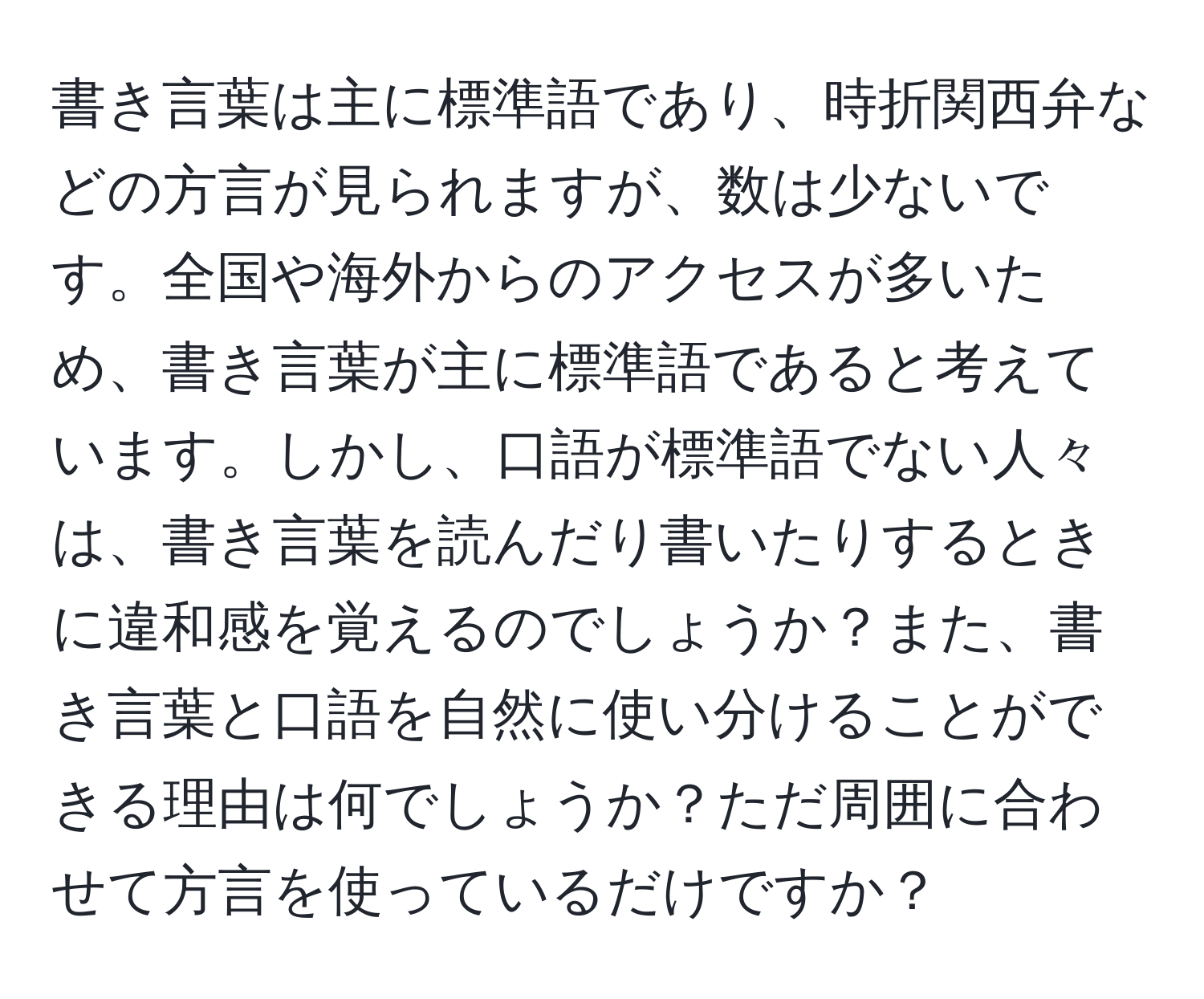 書き言葉は主に標準語であり、時折関西弁などの方言が見られますが、数は少ないです。全国や海外からのアクセスが多いため、書き言葉が主に標準語であると考えています。しかし、口語が標準語でない人々は、書き言葉を読んだり書いたりするときに違和感を覚えるのでしょうか？また、書き言葉と口語を自然に使い分けることができる理由は何でしょうか？ただ周囲に合わせて方言を使っているだけですか？