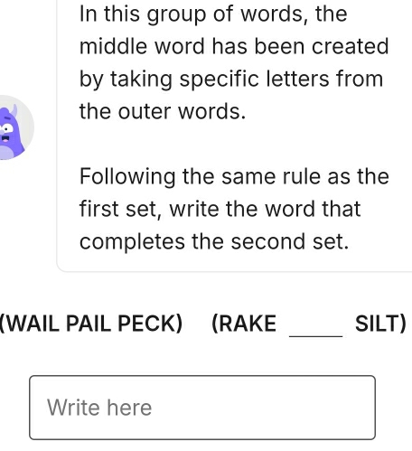 In this group of words, the 
middle word has been created 
by taking specific letters from 
the outer words. 
Following the same rule as the 
first set, write the word that 
completes the second set. 
_ 
WAIL PAIL PECK) (RAKE SILT) 
Write here