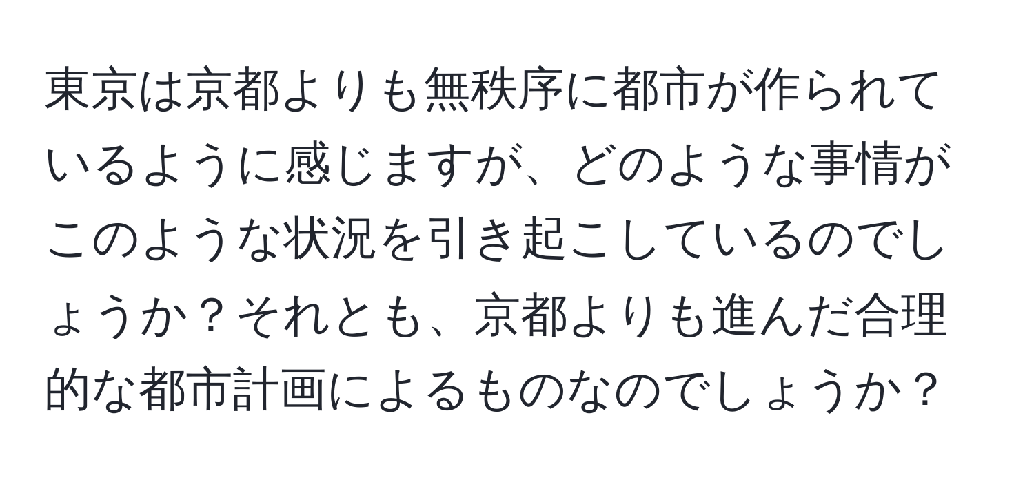 東京は京都よりも無秩序に都市が作られているように感じますが、どのような事情がこのような状況を引き起こしているのでしょうか？それとも、京都よりも進んだ合理的な都市計画によるものなのでしょうか？