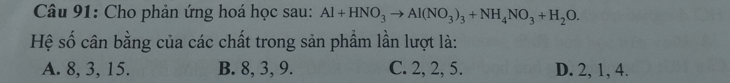 Cho phản ứng hoá học sau: Al+HNO_3to Al(NO_3)_3+NH_4NO_3+H_2O. 
Hệ số cân bằng của các chất trong sản phẩm lần lượt là:
A. 8, 3, 15. B. 8, 3, 9. C. 2, 2, 5. D. 2, 1, 4.