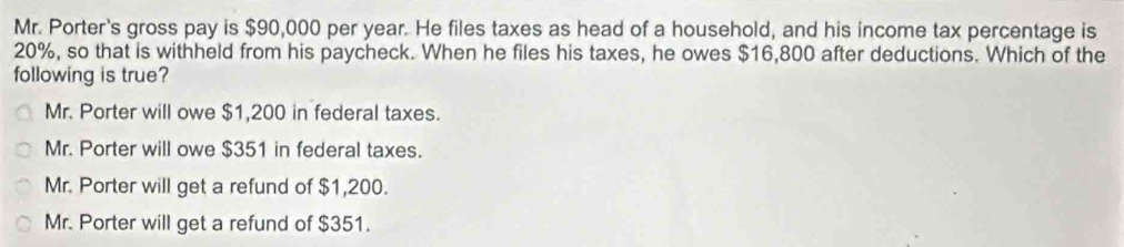 Mr. Porter's gross pay is $90,000 per year. He files taxes as head of a household, and his income tax percentage is
20%, so that is withheld from his paycheck. When he files his taxes, he owes $16,800 after deductions. Which of the
following is true?
Mr. Porter will owe $1,200 in federal taxes.
Mr. Porter will owe $351 in federal taxes.
Mr. Porter will get a refund of $1,200.
Mr. Porter will get a refund of $351.