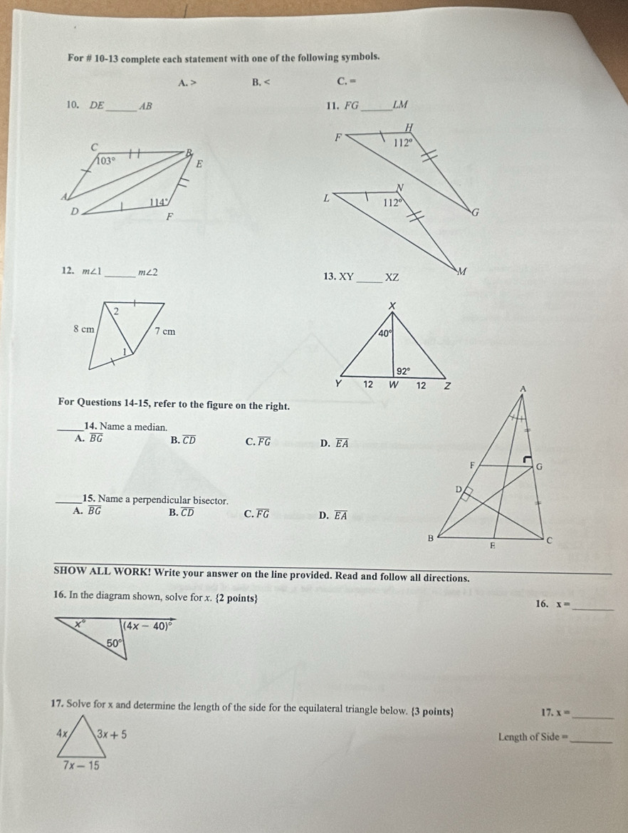 For # 10-13 complete each statement with one of the following symbols.
A. > B. < <tex>C.=
10. DE_ AB 11. FG_ LM
12. m∠ 1 _ m∠ 2

For Questions 14-15, refer to the figure on the right.
_14. Name a median.
A. overline BG B. overline CD C. overline FG D. overline EA
_15. Name a perpendicular bisector.
A. overline BG B. overline CD C. overline FG D. overline EA
SHOW ALL WORK! Write your answer on the line provided. Read and follow all directions.
_
16. In the diagram shown, solve for x. 2 points x=
16.
17. Solve for x and determine the length of the side for the equilateral triangle below. 3 points
_ 17.x=
Length of Side =_