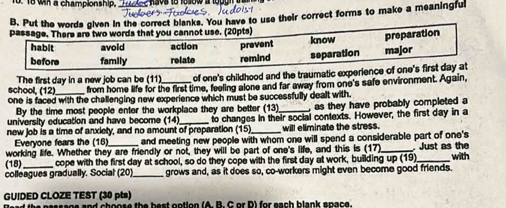 wh a championship, L ock e havs to follow a lough train 
B. Put the words given in the correct blanks. You have to use their correct forms to make a meaningful
passage. There are two words that you cannot use. (20pts)
habit avoid action prevent know preparation
before family relate remind separation major
The first day in a new job can be (11) of one's childhood and the traumatic experience of one's first day at
school, (12) from home life for the first time, feeling alone and far away from one's safe environment. Again,
one is faced with the challenging new experience which must be successfully dealt with.
By the time most people enter the workplace they are better (13)_ , as they have probably completed a
university education and have become (14)_ to changes in their social contexts. However, the first day in a
new job is a time of anxiety, and no amount of preparation (15)_ will eliminate the stress.
Everyone fears the (16) and meeting new people with whom one will spend a considerable part of one's
working life. Whether they are friendly or not, they will be part of one's life, and this is (17)_ . Just as the
(18)_ cope with the first day at school, so do they cope with the first day at work, building up (19)_ with
colleagues gradually. Social (20)_ grows and, as it does so, co-workers might even become good friends.
GUIDED CLOZE TEST (30 pts)
e and choose the best option (A. B. C or D) for each blank space.