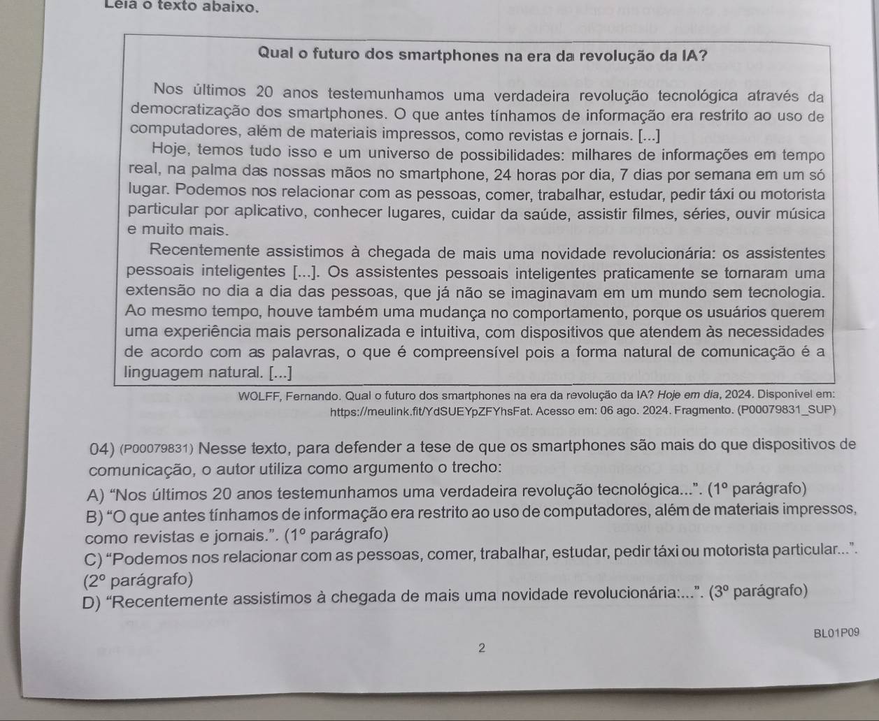 Le a o texto abaixo.
Qual o futuro dos smartphones na era da revolução da IA?
Nos últimos 20 anos testemunhamos uma verdadeira revolução tecnológica através da
democratização dos smartphones. O que antes tínhamos de informação era restrito ao uso de
computadores, além de materiais impressos, como revistas e jornais. [...]
Hoje, temos tudo isso e um universo de possibilidades: milhares de informações em tempo
real, na palma das nossas mãos no smartphone, 24 horas por dia, 7 dias por semana em um só
lugar. Podemos nos relacionar com as pessoas, comer, trabalhar, estudar, pedir táxi ou motorista
particular por aplicativo, conhecer lugares, cuidar da saúde, assistir filmes, séries, ouvir música
e muito mais.
Recentemente assistimos à chegada de mais uma novidade revolucionária: os assistentes
pessoais inteligentes [...]. Os assistentes pessoais inteligentes praticamente se tornaram uma
extensão no dia a dia das pessoas, que já não se imaginavam em um mundo sem tecnologia.
Ao mesmo tempo, houve também uma mudança no comportamento, porque os usuários querem
uma experiência mais personalizada e intuitiva, com dispositivos que atendem às necessidades
de acordo com as palavras, o que é compreensível pois a forma natural de comunicação é a
linguagem natural. [...]
WOLFF, Fernando. Qual o futuro dos smartphones na era da revolução da IA? Hoje em dia, 2024. Disponível em:
https://meulink.fit/YdSUEYpZFYhsFat. Acesso em: 06 ago. 2024. Fragmento. (P00079831_SUP)
04) (P00079831) Nesse texto, para defender a tese de que os smartphones são mais do que dispositivos de
comunicação, o autor utiliza como argumento o trecho:
A) “Nos últimos 20 anos testemunhamos uma verdadeira revolução tecnológica...”. (1° parágrafo)
B) “O que antes tínhamos de informação era restrito ao uso de computadores, além de materiais impressos,
como revistas e jornais.”. (1° parágrafo)
C) “Podemos nos relacionar com as pessoas, comer, trabalhar, estudar, pedir táxi ou motorista particular..”.
(2° parágrafo)
D) “Recentemente assistimos à chegada de mais uma novidade revolucionária:...”. (3° parágrafo)
BL01P09
2