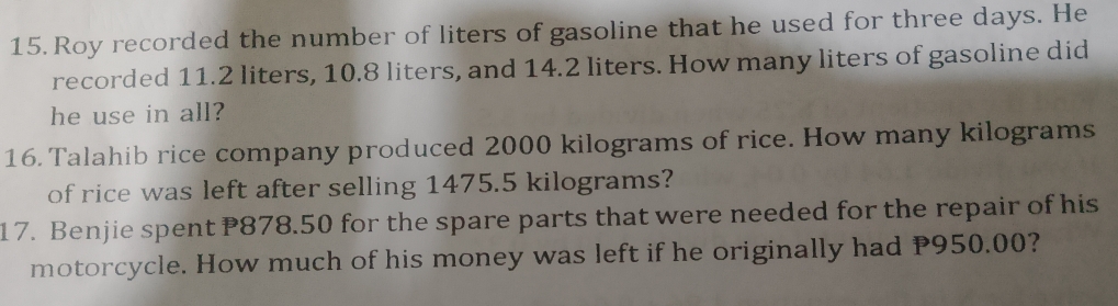 Roy recorded the number of liters of gasoline that he used for three days. He 
recorded 11.2 liters, 10.8 liters, and 14.2 liters. How many liters of gasoline did 
he use in all? 
16. Talahib rice company produced 2000 kilograms of rice. How many kilograms
of rice was left after selling 1475.5 kilograms? 
17. Benjie spent P878.50 for the spare parts that were needed for the repair of his 
motorcycle. How much of his money was left if he originally had P950.00?