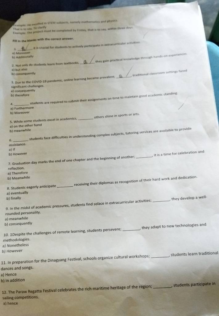 That is to say, To clarfy xample: He excolled in STEM subjects, nemely mathematics and physics.
Example: The peoject must be completed by Fridey, that a to say, within three dayi
Fill in the blanks with the correct answer.
1 _. It is crucial for students to actively participate in extracurricular activities.
2) Moreower
b Adiditionally
2. Not only do students learn from textbooks. _they gain practical knowledge through hands-on experiences
a) but also
b) consequently
3. Due to the COVID-19 pandemic, online learning became prevalent; _, traditional classroom settings faced 
significant challenges.
a) consequently
b) therefore
d _students are required to submit their assignments on time to maintain good academic standing.
a) Furthermore
b) Moreover
S. While some students excel in academics, _others shine in sports or arts.
a) on the other hand
b) meanwhile
6._ students face difficulties in understanding complex subjects, tutoring services are available to provide
assistance.
aj if
b) However
7. Graduation day marks the end of one chapter and the beginning of another; _ it is a time for celebration and
reflection.
a) Therefore
b) Meanwhile
8. Students eagerly anticipate _receiving their diplomas as recognition of their hard work and dedication.
a) eventually
b) finally
9. In the midst of academic pressures, students find solace in extracurricular activities; _they develop a well-
rounded personality.
a) meanwhile
b) consequently
10. 1Despite the challenges of remote learning, students persevere; _, they adapt to new technologies and
methodologies.
a) Nonetheless
b) However
11. In preparation for the Dinagyang Festival, schools organize cultural workshops; _, students learn traditional
dances and songs.
a) Hence
b) In addition
12. The Paraw Regatta Festival celebrates the rich maritime heritage of the region; _, students participate in
sailing competitions.
a) hence