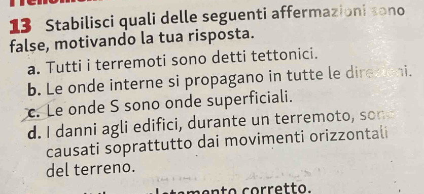 Stabilisci quali delle seguenti affermazioni sono
false, motivando la tua risposta.
a. Tutti i terremoti sono detti tettonici.
b. Le onde interne si propagano in tutte le direxioni.
c. Le onde S sono onde superficiali.
d. I danni agli edifici, durante un terremoto, sone
causati soprattutto dai movimenti orizzontali
del terreno.