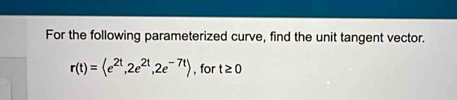 For the following parameterized curve, find the unit tangent vector.
r(t)= , 2e^(2t), 2e^(-7t)> , for t≥ 0